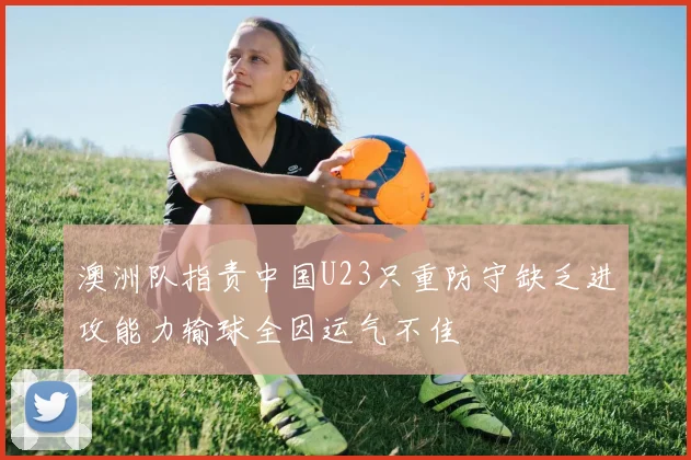 澳洲队指责中国U23只重防守缺乏进攻能力输球全因运气不佳