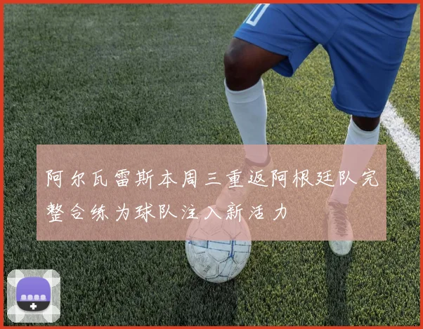 阿尔瓦雷斯本周三重返阿根廷队完整合练为球队注入新活力