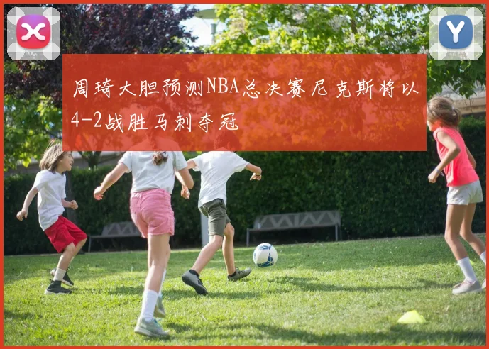 周琦大胆预测NBA总决赛尼克斯将以4-2战胜马刺夺冠