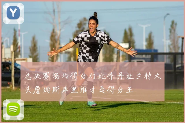 总决赛场均得分对比乔丹杜兰特大头詹姆斯库里谁才是得分王