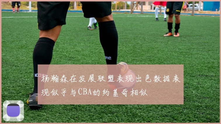 杨瀚森在发展联盟表现出色数据表现似乎与CBA的约基奇相似
