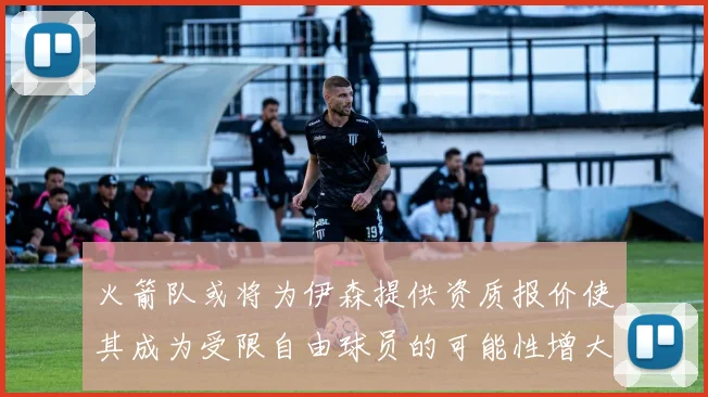火箭队或将为伊森提供资质报价使其成为受限自由球员的可能性增大