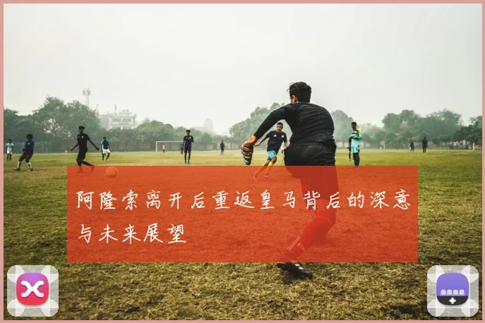 阿隆索离开后重返皇马背后的深意与未来展望