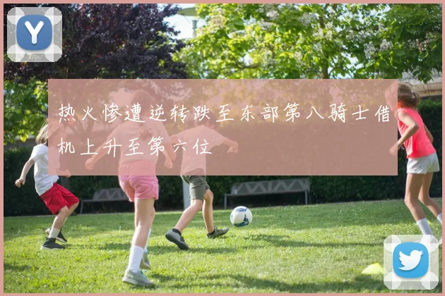 热火惨遭逆转跌至东部第八骑士借机上升至第六位