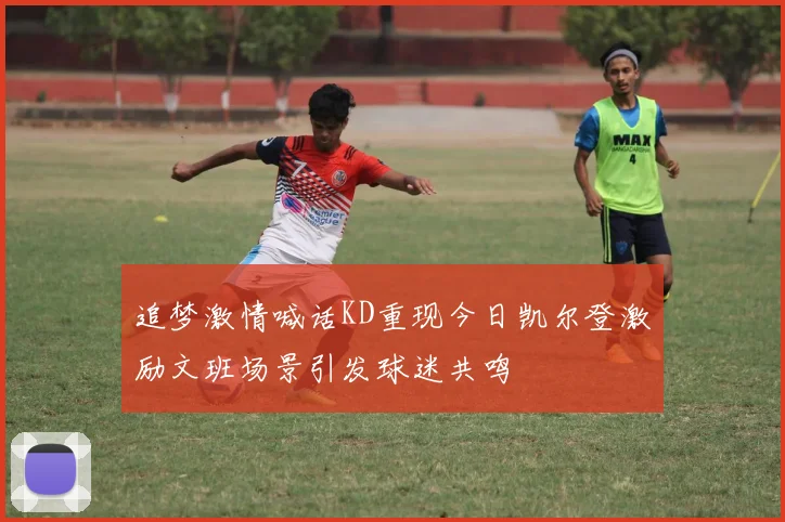 追梦激情喊话KD重现今日凯尔登激励文班场景引发球迷共鸣
