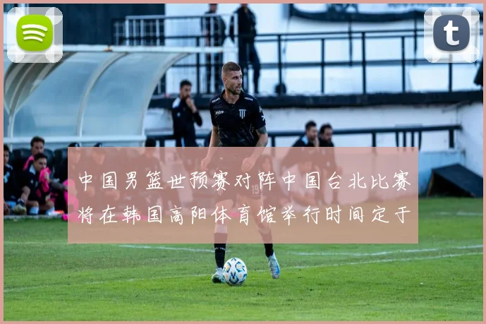中国男篮世预赛对阵中国台北比赛将在韩国高阳体育馆举行时间定于7月6日