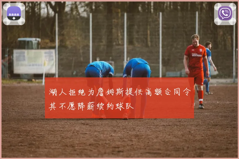 湖人拒绝为詹姆斯提供高额合同令其不愿降薪续约球队