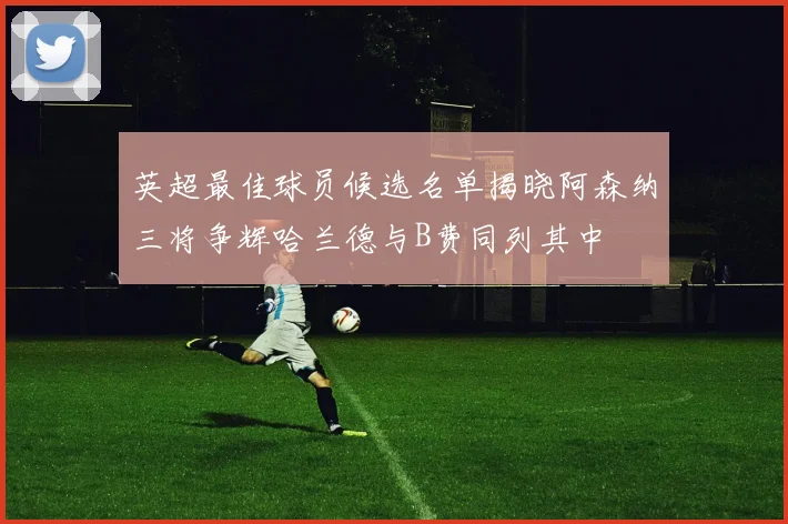 英超最佳球员候选名单揭晓阿森纳三将争辉哈兰德与B费同列其中