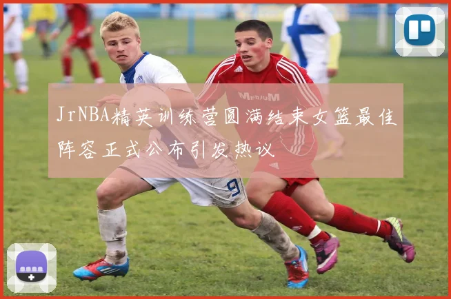 JrNBA精英训练营圆满结束女篮最佳阵容正式公布引发热议