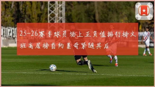 25-26赛季球员场上正负值排行榜文班高居榜首约基奇紧随其后