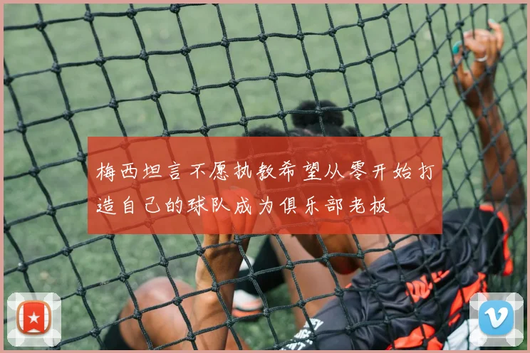 梅西坦言不愿执教希望从零开始打造自己的球队成为俱乐部老板