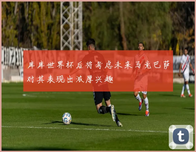 库库世界杯后将考虑未来马竞巴萨对其表现出浓厚兴趣
