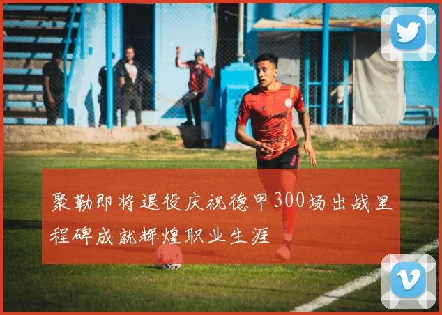 聚勒即将退役庆祝德甲300场出战里程碑成就辉煌职业生涯