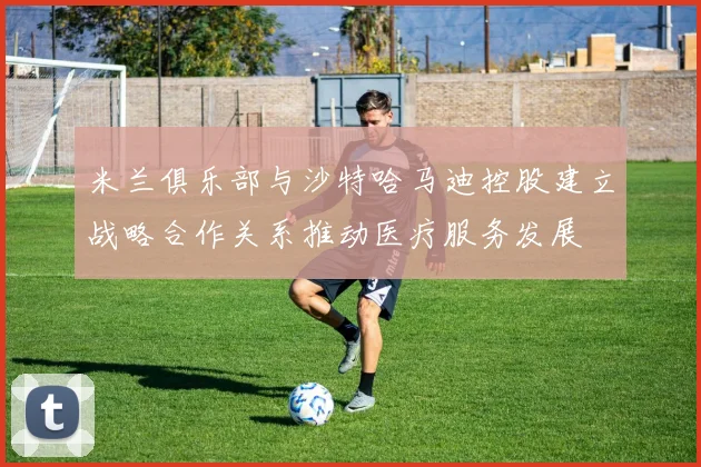 米兰俱乐部与沙特哈马迪控股建立战略合作关系推动医疗服务发展