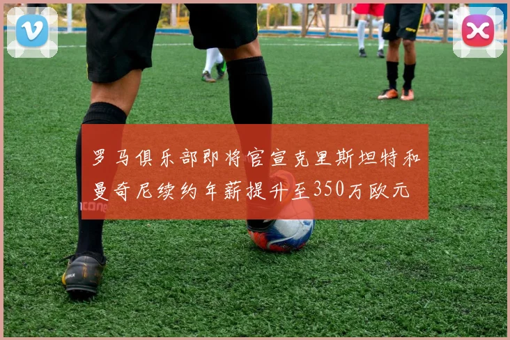 罗马俱乐部即将官宣克里斯坦特和曼奇尼续约年薪提升至350万欧元