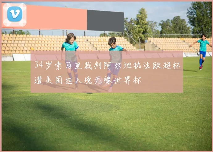 34岁索马里裁判阿尔坦执法欧超杯遭美国拒入境无缘世界杯
