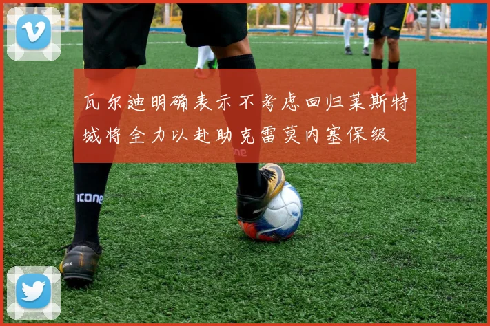 瓦尔迪明确表示不考虑回归莱斯特城将全力以赴助克雷莫内塞保级
