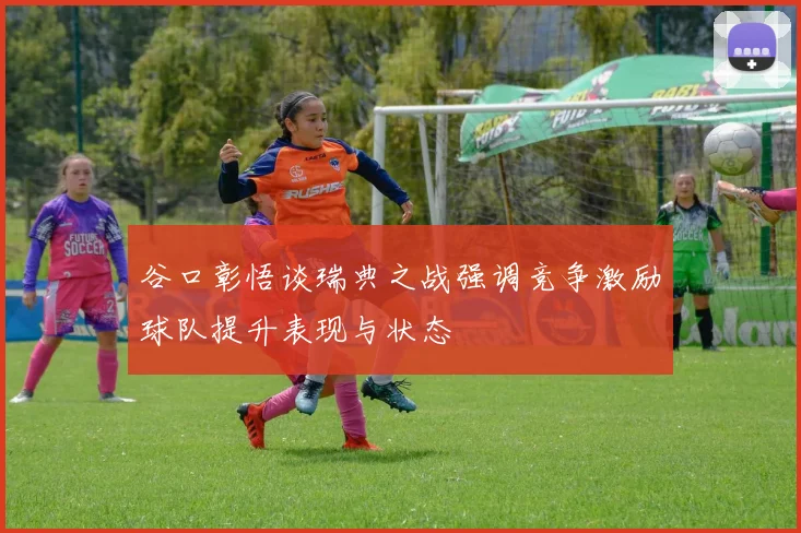 谷口彰悟谈瑞典之战强调竞争激励球队提升表现与状态