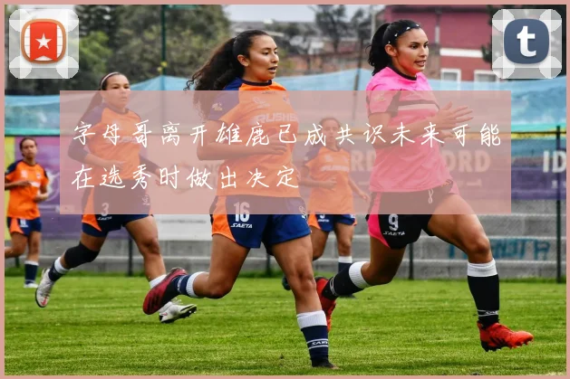 字母哥离开雄鹿已成共识未来可能在选秀时做出决定