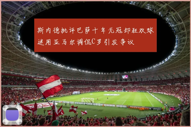 斯内德批评巴萨十年无冠却狂欢球迷用亚马尔调侃C罗引发争议