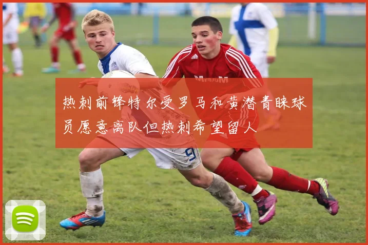 热刺前锋特尔受罗马和黄潜青睐球员愿意离队但热刺希望留人
