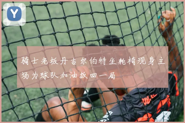 骑士老板丹吉尔伯特坐轮椅现身主场为球队加油扳回一局