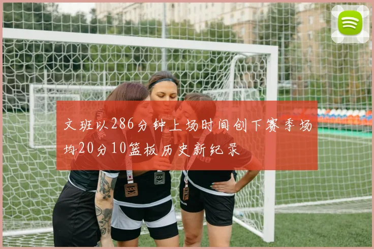 文班以286分钟上场时间创下赛季场均20分10篮板历史新纪录